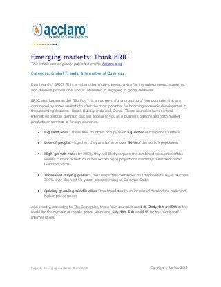 Emerging markets: Think BRIC
This article was originally published on the Acclaro blog.

Category: Global Trends, International Business

Ever heard of BRIC? This is yet another must-know acronym for the entrepreneur, economist
and business professional who is interested in engaging in global business.


BRIC, also known as the “Big Four”, is an acronym for a grouping of four countries that are
considered by some analysts to offer the most potential for booming economic development in
the upcoming decades: Brazil, Russia, India and China. These countries have several
interesting traits in common that will appeal to you as a business person looking to market
products or services to foreign countries.


        Big land area: these four countries occupy over a quarter of the globe’s surface


        Lots of people: together, they are home to over 40% of the world’s population


        High growth rate: by 2050, they will likely surpass the combined economies of the
        world’s current richest countries according to projections made by investment bank
        Goldman Sachs


        Increased buying power: their respective currencies could appreciate by as much as
        300% over the next 50 years, also according to Goldman Sachs


        Quickly growing middle class: this translates to an increased demand for basic and
        higher-priced goods


Additionally, according to The Economist, these four countries are 1st, 2nd, 4th and5th in the
world for the number of mobile phone users and 1st, 4th, 5th and 8th for the number of
internet users.




Page 1: Emerging markets: Think BRIC                                    Copyright © Acclaro 2012
 