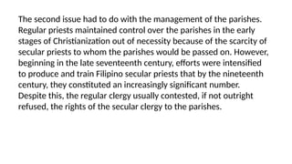 The second issue had to do with the management of the parishes.
Regular priests maintained control over the parishes in the early
stages of Christianization out of necessity because of the scarcity of
secular priests to whom the parishes would be passed on. However,
beginning in the late seventeenth century, efforts were intensified
to produce and train Filipino secular priests that by the nineteenth
century, they constituted an increasingly significant number.
Despite this, the regular clergy usually contested, if not outright
refused, the rights of the secular clergy to the parishes.
 
