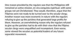 One reason provided by the regulars was that the Philippines still
remained an active mission, en vira conquista espiritual. with some
groups not yet Christianized. They would, therefore, argue that the
Filipinos were not ready to be turned over to the secular clergy.
Another reason was more economic in nature with the regulars
refusing to give up the parishes that generated large profits for
them. However, an overwhelming reason why the regulars refused
to give up the parishes had to do with their view that the Filipino
secular clergy were unqualified and incompetent. Even worse,
some viewed the seculars as potential leaders of any future
separatist movement.
 