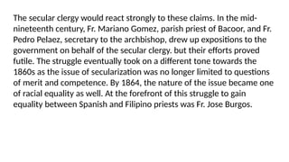 The secular clergy would react strongly to these claims. In the mid-
nineteenth century, Fr. Mariano Gomez, parish priest of Bacoor, and Fr.
Pedro Pelaez, secretary to the archbishop, drew up expositions to the
government on behalf of the secular clergy. but their efforts proved
futile. The struggle eventually took on a different tone towards the
1860s as the issue of secularization was no longer limited to questions
of merit and competence. By 1864, the nature of the issue became one
of racial equality as well. At the forefront of this struggle to gain
equality between Spanish and Filipino priests was Fr. Jose Burgos.
 