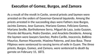 Execution of Gomez, Burgos, and Zamora
As a result of the revolt in Cavite, several priests and laymen were
arrested on the orders of Governor-General Izquierdo. Among the
priests arrested in the succeeding days were Fathers Jose Burgos,
Jacinto Zamora, Jose Guevara, Mariano Gomez, Feliciano Gomez,
Mariano Seville, Bartholomew Serra, Miguel de Laza, Justo Guazon,
Vicente del Rosario, Pedro Dandan, and Anacleto Desiderio. Among
the laymen were lawyers Sanchez, Pedro Carillo, Inocencio, Balbino
Maurice, Ramon Maurente, Maximo Paterno, and Jose Basa. These
Filipinos were sentenced to varying terms of exile in Guam. The three
priests, Burgos, Gomez, and Zamora, were sentenced to death by
garrote on February 15, 1872.
 