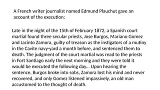 A French writer journalist named Edmund Plauchut gave an
account of the execution:
Late in the night of the 15th of February 1872, a Spanish court
martial found three secular priests, Jose Burgos, Mariano Gomez
and Jacinto Zamora, guilty of treason as the instigators of a mutiny
in the Cavite navy-yard a month before, and sentenced them to
death. The judgment of the court martial was read to the priests
in Fort Santiago early the next morning and they were told it
would be executed the following day... Upon hearing the
sentence, Burgos broke into sobs, Zamora lost his mind and never
recovered, and only Gomez listened impassively, an old man
accustomed to the thought of death.
 