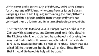 When dawn broke on the 17th of February, there were almost
forty thousand of Filipinos (who came from as far as Bulacan,
Pampanga, Cavite and Laguna) surrounding the four platforms
where the three priests and the man whose testimony had
convicted them, a former artilleryman called Saldua, would die.
The three priests followed Saldua: Burgos "weeping like a child,
Zamora with vacant eyes, and Gomez bead held high, blessing
the Filipinos who knelt at bis feet, heads bared and praying. He
was next to die. When his confessor, a Recollect friar, exhorted
bim loudly to accept his fate, he replied: "Father, I know that not
a leaf falls to the ground but by the will of God. Since He wills
that I should die here, His holy will be done."
 