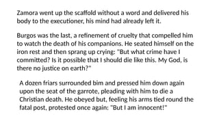 Zamora went up the scaffold without a word and delivered his
body to the executioner, his mind had already left it.
Burgos was the last, a refinement of cruelty that compelled him
to watch the death of his companions. He seated himself on the
iron rest and then sprang up crying: "But what crime have I
committed? Is it possible that I should die like this. My God, is
there no justice on earth?"
A dozen friars surrounded bim and pressed him down again
upon the seat of the garrote, pleading with him to die a
Christian death. He obeyed but, feeling his arms tied round the
fatal post, protested once again: "But I am innocent!"
 