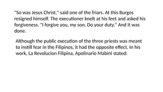 "So was Jesus Christ," said one of the friars. At this Burgos
resigned himself. The executioner knelt at his feet and asked his
forgiveness. "I forgive you, my son. Do your duty." And it was
done.
Although the public execution of the three priests was meant
to instill fear in the Filipinos, it had the opposite effect. In his
work, La Revolucion Filipina, Apolinario Mabini stated:
 