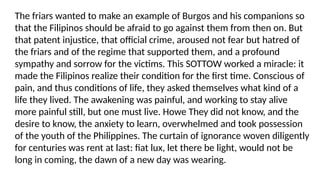The friars wanted to make an example of Burgos and his companions so
that the Filipinos should be afraid to go against them from then on. But
that patent injustice, that official crime, aroused not fear but hatred of
the friars and of the regime that supported them, and a profound
sympathy and sorrow for the victims. This SOTTOW worked a miracle: it
made the Filipinos realize their condition for the first time. Conscious of
pain, and thus conditions of life, they asked themselves what kind of a
life they lived. The awakening was painful, and working to stay alive
more painful still, but one must live. Howe They did not know, and the
desire to know, the anxiety to learn, overwhelmed and took possession
of the youth of the Philippines. The curtain of ignorance woven diligently
for centuries was rent at last: fiat lux, let there be light, would not be
long in coming, the dawn of a new day was wearing.
 