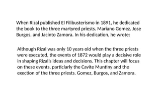 When Rizal published El Filibusterismo in 1891, he dedicated
the book to the three martyred priests. Mariano Gomez. Jose
Burgos, and Jacinto Zamora. In his dedication, he wrote:
Although Rizal was only 10 years old when the three priests
were executed, the events of 1872 would play a decisive role
in shaping Rizal’s ideas and decisions. This chapter will focus
on these events, particlarly the Cavite Muntiny and the
exection of the three priests. Gomez, Burgos, and Zamora.
 