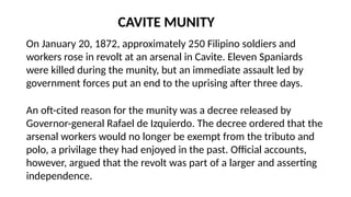 CAVITE MUNITY
On January 20, 1872, approximately 250 Filipino soldiers and
workers rose in revolt at an arsenal in Cavite. Eleven Spaniards
were killed during the munity, but an immediate assault led by
government forces put an end to the uprising after three days.
An oft-cited reason for the munity was a decree released by
Governor-general Rafael de Izquierdo. The decree ordered that the
arsenal workers would no longer be exempt from the tributo and
polo, a privilage they had enjoyed in the past. Official accounts,
however, argued that the revolt was part of a larger and asserting
independence.
 
