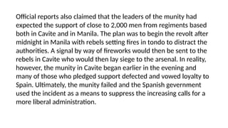 Official reports also claimed that the leaders of the munity had
expected the support of close to 2,000 men from regiments based
both in Cavite and in Manila. The plan was to begin the revolt after
midnight in Manila with rebels setting fires in tondo to distract the
authorities. A signal by way of fireworks would then be sent to the
rebels in Cavite who would then lay siege to the arsenal. In reality,
however, the munity in Cavite began earlier in the evening and
many of those who pledged support defected and vowed loyalty to
Spain. Ultimately, the munity failed and the Spanish gevernment
used the incident as a means to suppress the increasing calls for a
more liberal administration.
 