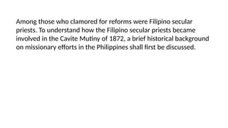 Among those who clamored for reforms were Filipino secular
priests. To understand how the Filipino secular priests became
involved in the Cavite Mutiny of 1872, a brief historical background
on missionary efforts in the Philippines shall first be discussed.
 