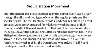 The introduction and the strengthening of the Catholic faith were largely
through the efforts of two types of clergy: the regular priests and the
secular priests. The regular clergy, whose jurisdiction fell on their elected
prelates, were better prepared for missionary work because of their
standards of discipline and asceticism. Their job, then, was to introduce
the faith, convert the natives, and establish religious communities. In the
Philippines, five religious orders took on this task: the Augustinians who
arrived in 1565, the Discalced Franciscans who arrived in 1578, the
Jesuits who arrived in 1581, the Dominicans who arrived in 1587, and
the Augustinian Recollects who arrived in 1606.
Secularization Movement
 