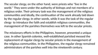 The secular clergy, on the other hand, were priests who "live in the
world." They were under the authority of bishops and not members of a
religious order. Their primary task was the management of the religious
communities and ideally, the continuation of the work already laid down
by the regular clergy. In other words, while it was the task of the regular
clergy to introduce the faith and establish religious communities, the
management of the parishes themselves was left to the secular priests.
The missionary efforts in the Philippines, however, presented a unique
case. In other Spanish colonies, well-established parisited messed the
replacement of regular clergy by secular priests in the management of
the religious communities. In the Philippines, the regular clergy remained
administrators of the parishes well into the nineteenth century.
 