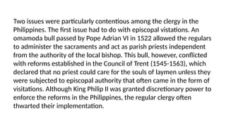 Two issues were particularly contentious among the clergy in the
Philippines. The first issue had to do with episcopal vistations. An
omamoda bull passed by Pope Adrian VI in 1522 allowed the regulars
to administer the sacraments and act as parish priests independent
from the authority of the local bishop. This bull, however, conflicted
with reforms established in the Council of Trent (1545-1563), which
declared that no priest could care for the souls of laymen unless they
were subjected to episcopal authority that often came in the form of
visitations. Although King Philip II was granted discretionary power to
enforce the reforms in the Philippines, the regular clergy often
thwarted their implementation.
 