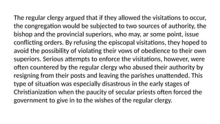 The regular clergy argued that if they allowed the visitations to occur,
the congregation would be subjected to two sources of authority, the
bishop and the provincial superiors, who may, ar some point, issue
conflicting orders. By refusing the episcopal visitations, they hoped to
avoid the possibility of violating their vows of obedience to their own
superiors. Serious attempts to enforce the visitations, however, were
often countered by the regular clergy who abused their authority by
resigning from their posts and leaving the parishes unattended. This
type of situation was especially disastrous in the early stages of
Christianization when the paucity of secular priests often forced the
government to give in to the wishes of the regular clergy.
 