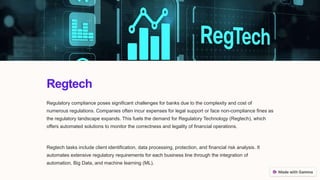 Regtech
Regulatory compliance poses significant challenges for banks due to the complexity and cost of
numerous regulations. Companies often incur expenses for legal support or face non-compliance fines as
the regulatory landscape expands. This fuels the demand for Regulatory Technology (Regtech), which
offers automated solutions to monitor the correctness and legality of financial operations.
Regtech tasks include client identification, data processing, protection, and financial risk analysis. It
automates extensive regulatory requirements for each business line through the integration of
automation, Big Data, and machine learning (ML).
 