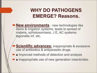 WHY DO PATHOGENS
EMERGE? Reasons.
New environments : new technologies like
dams & irrigation systems, leads to spread of
malaria, schistosomiasis, J E, AC systems:
legionella inf. etc.
Scientific advances: inappropriate & excessive
use of antibiotics & antiparasitic drugs.
 ■ Improved methods of detection and analysis
 ■ Inappropriate use of new generation insecticides.
 