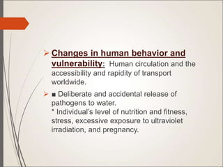  Changes in human behavior and
vulnerability: Human circulation and the
accessibility and rapidity of transport
worldwide.
 ■ Deliberate and accidental release of
pathogens to water.
* Individual’s level of nutrition and fitness,
stress, excessive exposure to ultraviolet
irradiation, and pregnancy.
 