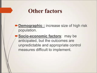 Other factors
Demographic : increase size of high risk
population.
Socio-economic factors: may be
anticipated, but the outcomes are
unpredictable and appropriate control
measures difficult to implement.
 