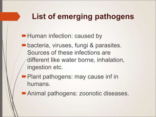 List of emerging pathogens
Human infection: caused by
bacteria, viruses, fungi & parasites.
Sources of these infections are
different like water borne, inhalation,
ingestion etc.
Plant pathogens: may cause inf in
humans.
Animal pathogens: zoonotic diseases.
 