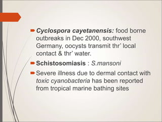 Cyclospora cayetanensis: food borne
outbreaks in Dec 2000, southwest
Germany, oocysts transmit thr’ local
contact & thr’ water.
Schistosomiasis : S.mansoni
Severe illness due to dermal contact with
toxic cyanobacteria has been reported
from tropical marine bathing sites
 