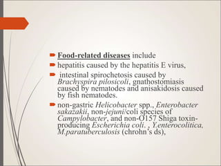 Food-related diseases include
hepatitis caused by the hepatitis E virus,
 intestinal spirochetosis caused by
Brachyspira pilosicoli, gnathostomiasis
caused by nematodes and anisakidosis caused
by fish nematodes.
non-gastric Helicobacter spp., Enterobacter
sakazakii, non-jejuni/coli species of
Campylobacter, and non-O157 Shiga toxin-
producing Escherichia coli. , Y.enterocolitica,
M.paratuberculosis (chrohn’s ds),
 