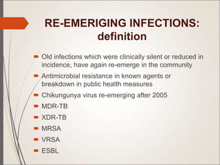 RE-EMERIGING INFECTIONS:
definition
 Old infections which were clinically silent or reduced in
incidence, have again re-emerge in the community
 Antimicrobial resistance in known agents or
breakdown in public health measures
 Chikungunya virus re-emerging after 2005
 MDR-TB
 XDR-TB
 MRSA
 VRSA
 ESBL
 