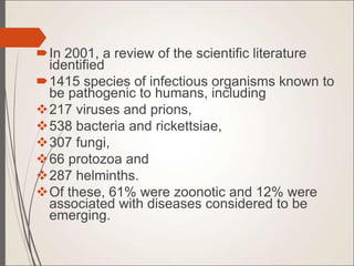 In 2001, a review of the scientific literature
identified
1415 species of infectious organisms known to
be pathogenic to humans, including
217 viruses and prions,
538 bacteria and rickettsiae,
307 fungi,
66 protozoa and
287 helminths.
Of these, 61% were zoonotic and 12% were
associated with diseases considered to be
emerging.
 