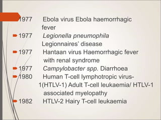 1977 Ebola virus Ebola haemorrhagic
fever
1977 Legionella pneumophila
Legionnaires’ disease
1977 Hantaan virus Haemorrhagic fever
with renal syndrome
1977 Campylobacter spp. Diarrhoea
1980 Human T-cell lymphotropic virus-
1(HTLV-1) Adult T-cell leukaemia/ HTLV-1
associated myelopathy
1982 HTLV-2 Hairy T-cell leukaemia
 