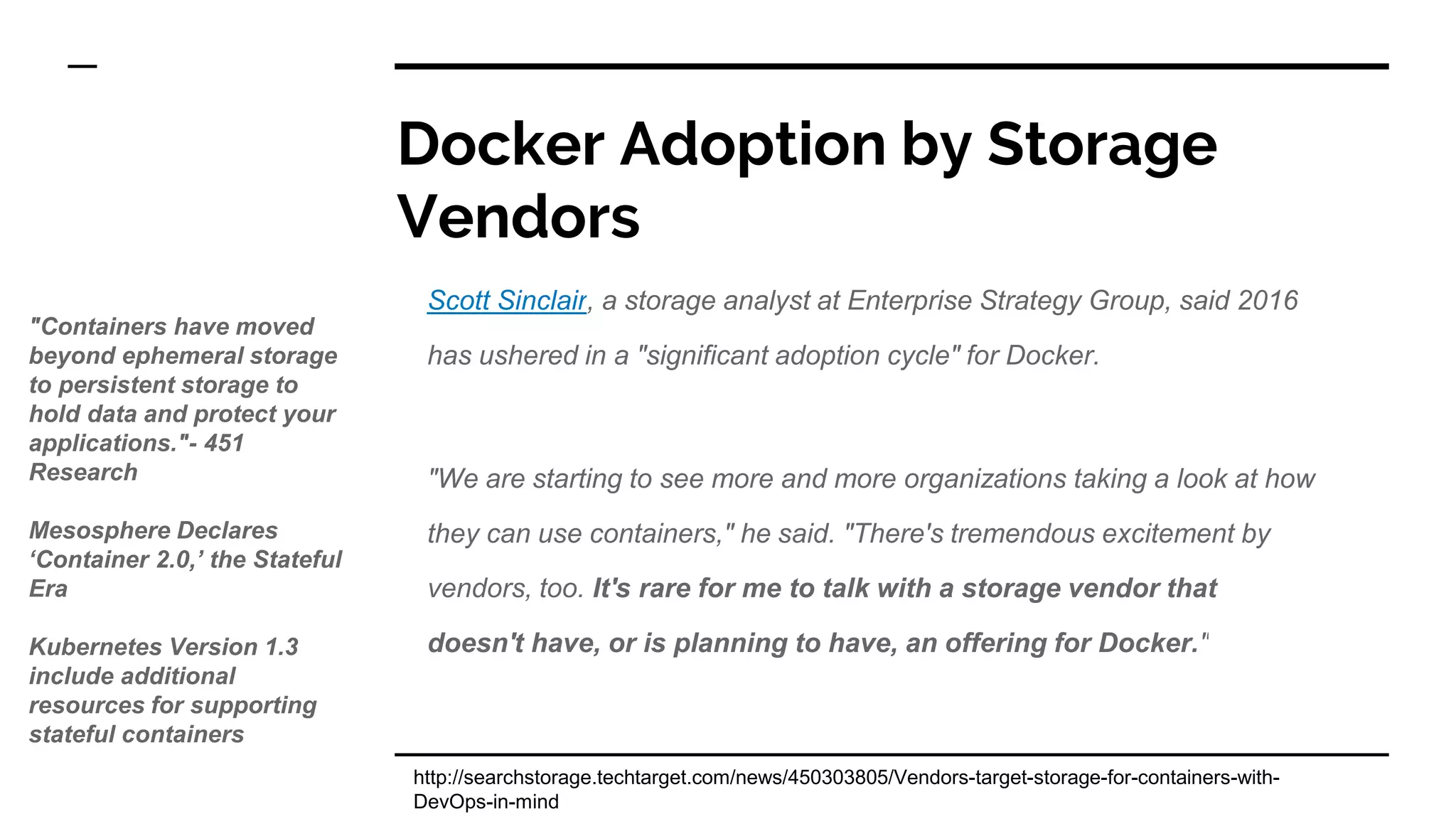 Docker Adoption by Storage
Vendors
Scott Sinclair, a storage analyst at Enterprise Strategy Group, said 2016
has ushered in a "significant adoption cycle" for Docker.
"We are starting to see more and more organizations taking a look at how
they can use containers," he said. "There's tremendous excitement by
vendors, too. It's rare for me to talk with a storage vendor that
doesn't have, or is planning to have, an offering for Docker."
http://searchstorage.techtarget.com/news/450303805/Vendors-target-storage-for-containers-with-
DevOps-in-mind
"Containers have moved
beyond ephemeral storage
to persistent storage to
hold data and protect your
applications."- 451
Research
Mesosphere Declares
‘Container 2.0,’ the Stateful
Era
Kubernetes Version 1.3
include additional
resources for supporting
stateful containers
 