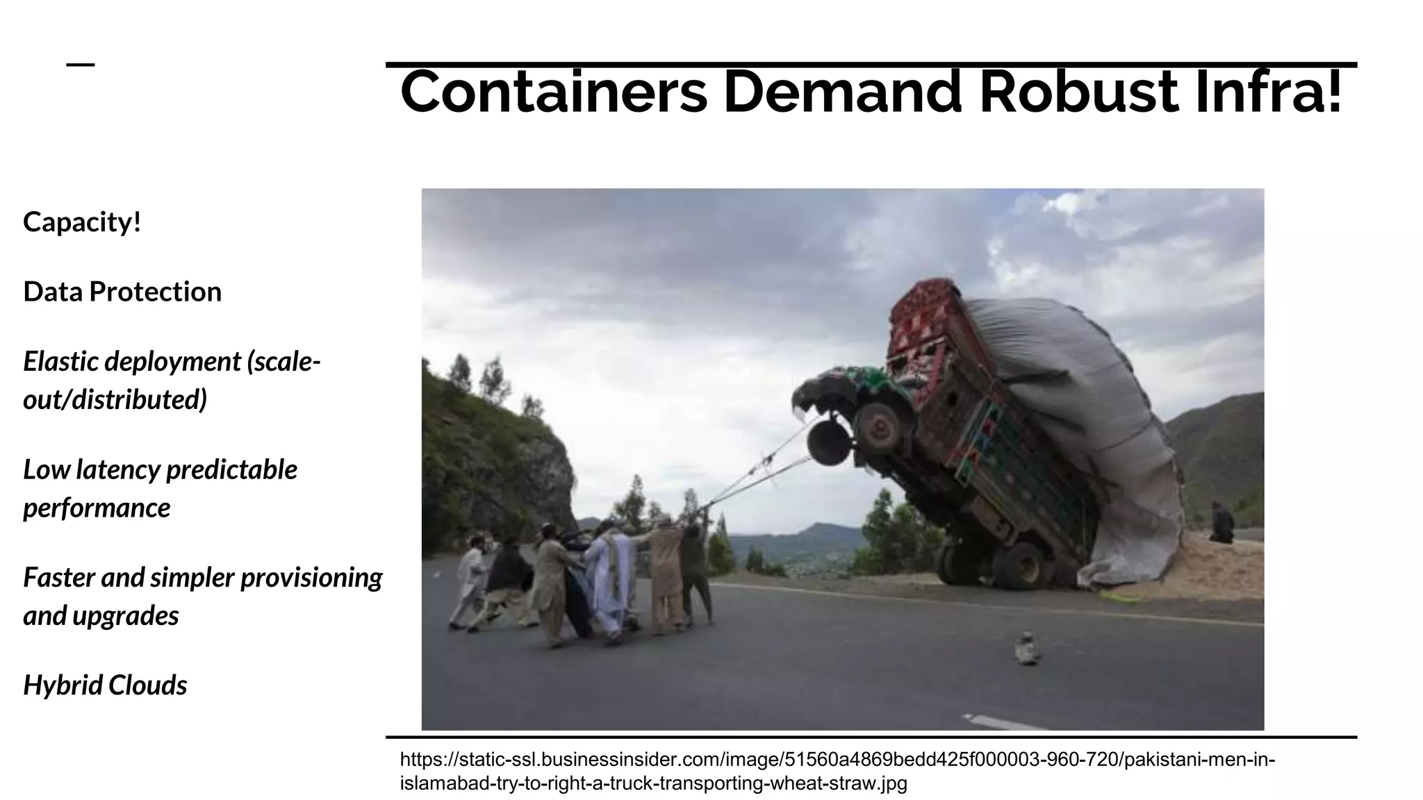 Containers Demand Robust Infra!
Capacity!
Data Protection
Elastic deployment (scale-
out/distributed)
Low latency predictable
performance
Faster and simpler provisioning
and upgrades
Hybrid Clouds
https://static-ssl.businessinsider.com/image/51560a4869bedd425f000003-960-720/pakistani-men-in-
islamabad-try-to-right-a-truck-transporting-wheat-straw.jpg
 