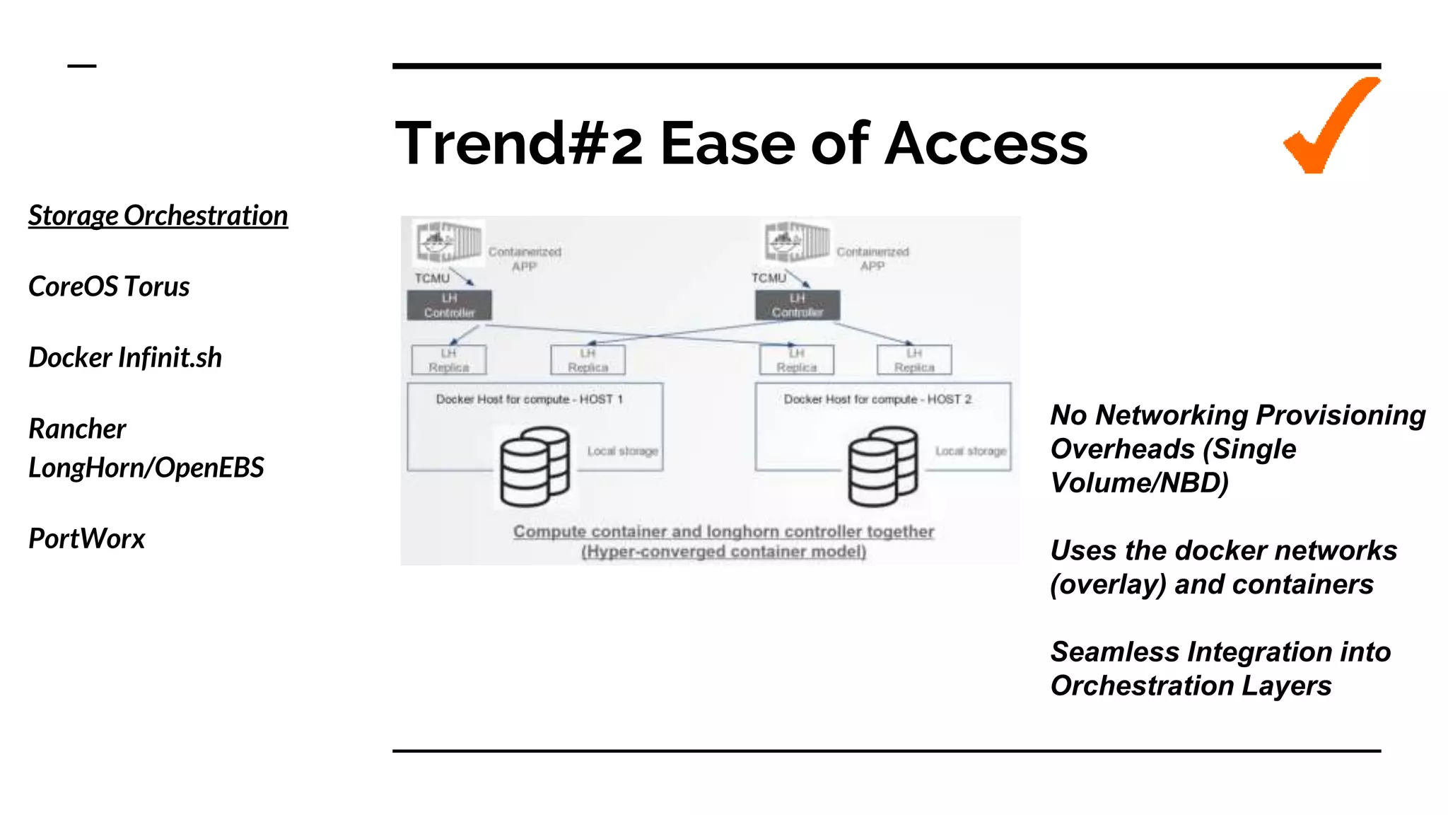 Trend#2 Ease of Access
Storage Orchestration
CoreOS Torus
Docker Infinit.sh
Rancher
LongHorn/OpenEBS
PortWorx
No Networking Provisioning
Overheads (Single
Volume/NBD)
Uses the docker networks
(overlay) and containers
Seamless Integration into
Orchestration Layers
 