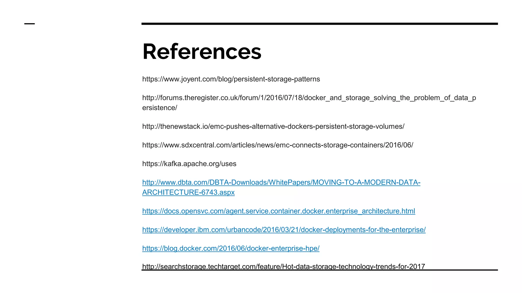 References
https://www.joyent.com/blog/persistent-storage-patterns
http://forums.theregister.co.uk/forum/1/2016/07/18/docker_and_storage_solving_the_problem_of_data_p
ersistence/
http://thenewstack.io/emc-pushes-alternative-dockers-persistent-storage-volumes/
https://www.sdxcentral.com/articles/news/emc-connects-storage-containers/2016/06/
https://kafka.apache.org/uses
http://www.dbta.com/DBTA-Downloads/WhitePapers/MOVING-TO-A-MODERN-DATA-
ARCHITECTURE-6743.aspx
https://docs.opensvc.com/agent.service.container.docker.enterprise_architecture.html
https://developer.ibm.com/urbancode/2016/03/21/docker-deployments-for-the-enterprise/
https://blog.docker.com/2016/06/docker-enterprise-hpe/
http://searchstorage.techtarget.com/feature/Hot-data-storage-technology-trends-for-2017
 