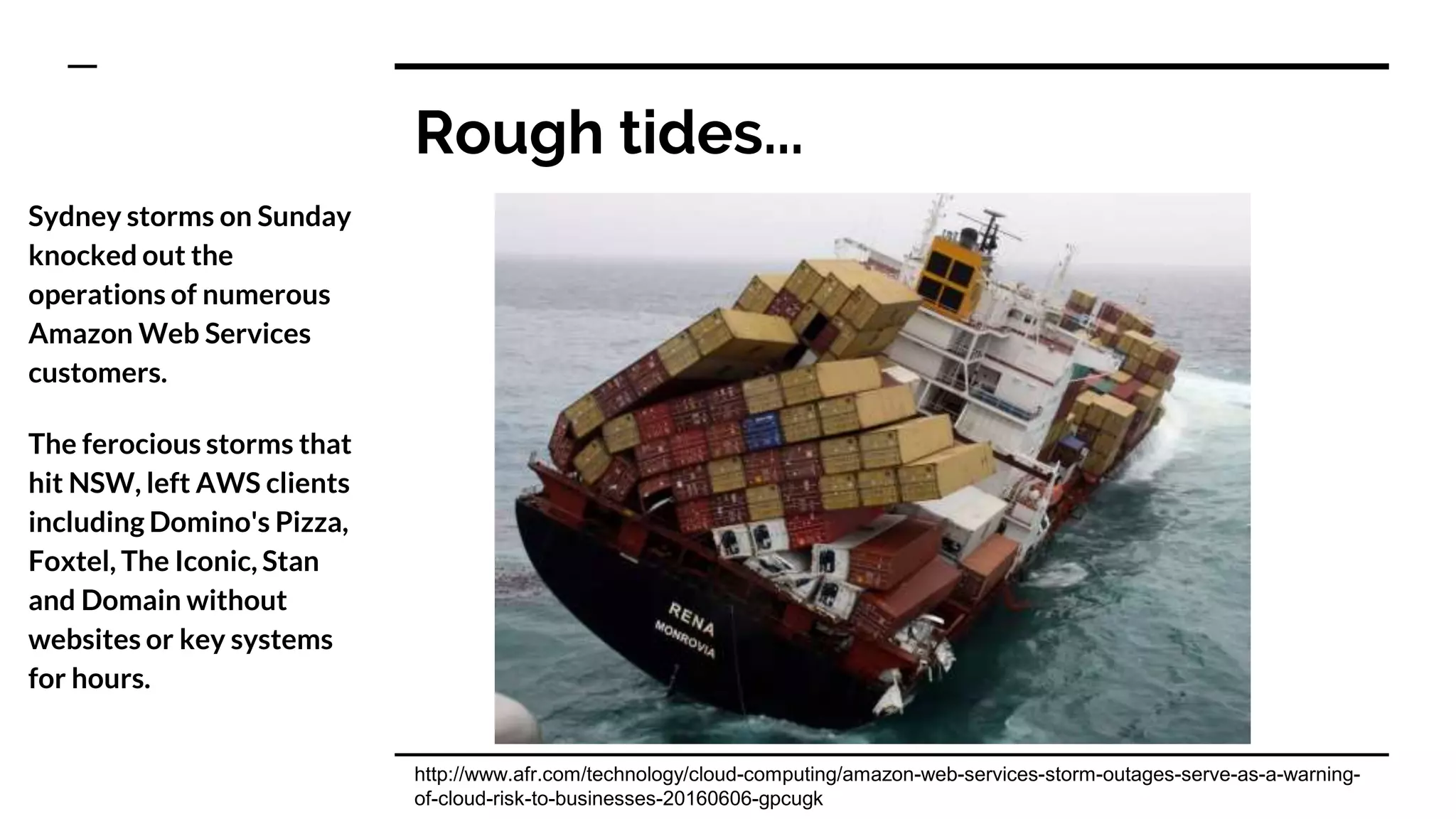 Rough tides...
Sydney storms on Sunday
knocked out the
operations of numerous
Amazon Web Services
customers.
The ferocious storms that
hit NSW, left AWS clients
including Domino's Pizza,
Foxtel, The Iconic, Stan
and Domain without
websites or key systems
for hours.
http://www.afr.com/technology/cloud-computing/amazon-web-services-storm-outages-serve-as-a-warning-
of-cloud-risk-to-businesses-20160606-gpcugk
 