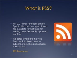 What is RSS? RSS 2.0 stands for Really Simple Syndication and is a type of web feed, a data format used for serving users' frequently updated content Websites syndicate the web feed, which allows users to subscribe to it, like a newspaper subscription RSS  Resources 
