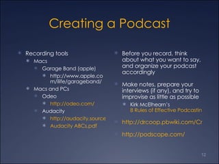 Creating a Podcast Recording tools  Macs  Garage Band (apple)  http://www.apple.com/ilife/garageband/ Macs and PCs Odeo http://odeo.com/ Audacity  http://audacity.sourceforge.net/ Audacity ABCs.pdf  Before you record, think about what you want to say, and organize your podcast accordingly Make notes, prepare your interviews (if any), and try to improvise as little as possible Kirk McElhearn’s  8 Rules of Effective Podcasting http://drcoop.pbwiki.com/CreatingAudio http://podscope.com/  