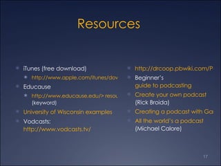 Resources  iTunes (free download)  http://www.apple.com/itunes/download/ Educause http://www.educause.edu/> resources > podcasting  (keyword)  University of Wisconsin examples Vodcasts:  http://www.vodcasts.tv/ http://drcoop.pbwiki.com/Podcasting+in+Education Beginner’s  guide to podcasting  Create your own podcast  (Rick Broida) Creating a podcast with GarageBand All the world’s a podcast  (Michael Calore) 