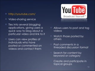 Allows users to post and tag videos  Watch those posted by others Post comments in a threaded discussion format Search for content by keyword or category Create and participate in topical groups http://youtube.com/ Video-sharing service Ties into several blogging applications, giving users a quick way to blog about a particular video and link to it Users can view profiles of individuals who have posted or commented on videos and contact them 