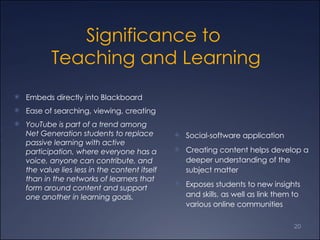Significance to  Teaching and Learning Embeds directly into Blackboard  Ease of searching, viewing, creating YouTube is part of a trend among Net Generation students to replace passive learning with active participation, where everyone has a voice, anyone can contribute, and the value lies less in the content itself than in the networks of learners that form around content and support one another in learning goals.  Social-software application  Creating content helps develop a deeper understanding of the subject matter Exposes students to new insights and skills, as well as link them to various online communities 