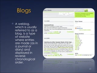 Blogs A weblog, which is usually referred to as a blog, is a type of website where entries are made (as in a journal or diary) and displayed in reverse chronological order. 