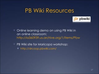 PB Wiki Resources Online learning demo on using PB Wiki in an online classroom:  http://ia360939.us.archive.org/1/items/Pbwiki-EngageYourStudentsWithAnOnlineClassroom/2008-05-0617.05MeetNow.wmv PB Wiki site for Maricopa workshop: http://drcoop.pbwiki.com/ 