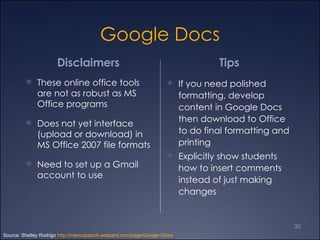 Google Docs Disclaimers  These online office tools are not as robust as MS Office programs Does not yet interface (upload or download) in MS Office 2007 file formats Need to set up a Gmail account to use Tips  If you need polished formatting, develop content in Google Docs then download to Office to do final formatting and printing Explicitly show students how to insert comments instead of just making changes Source: Shelley Rodrigo  http://maricopatech.wetpaint.com/page/Google+Docs 