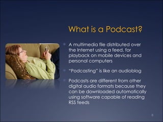 What is a Podcast? A multimedia file distributed over the Internet using a feed, for playback on mobile devices and personal computers “ Podcasting” is like an audioblog Podcasts are different from other digital audio formats because they can be downloaded automatically using software capable of reading RSS feeds 
