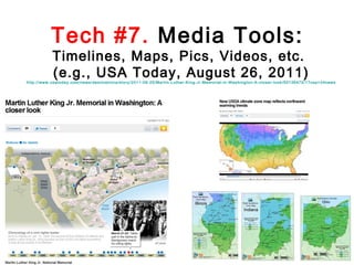 Tech #7. Media Tools:

Timelines, Maps, Pics, Videos, etc.
(e.g., USA Today, August 26, 2011)

http://www.usatoday.com /news/destinati ons/story/2011-08-25/Martin-Luther-K ing-Jr-Memorial -in-Washington-A-cl oser-look/50136470/1?cs p=34news

 