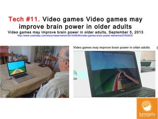 Tech #11. Video games Video games may
improve brain power in older adults

Video games may improve brain power in older adults, September 5, 2013
http://www.usatoday.com/story/news/nation/2013/09/04/video-games-brain-power-dementia/2762523/

 