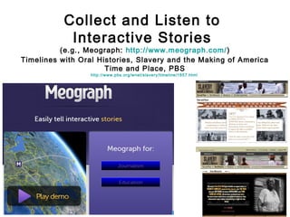 Collect and Listen to
Interactive Stories

(e.g., Meograph: http://www.meograph.com/ )
Timelines with Oral Histories, Slavery and the Making of America
Time and Place, PBS
http://www.pbs.org/wnet/slavery/timeline/1857.html

 