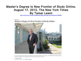 Master’s Degree Is New Frontier of Study Online,
August 17, 2013, The New York Times
By Tamar Lewin
http://chronicle.com/article/MOOCs-May-Not-Be-So-Disruptive/140965/

 