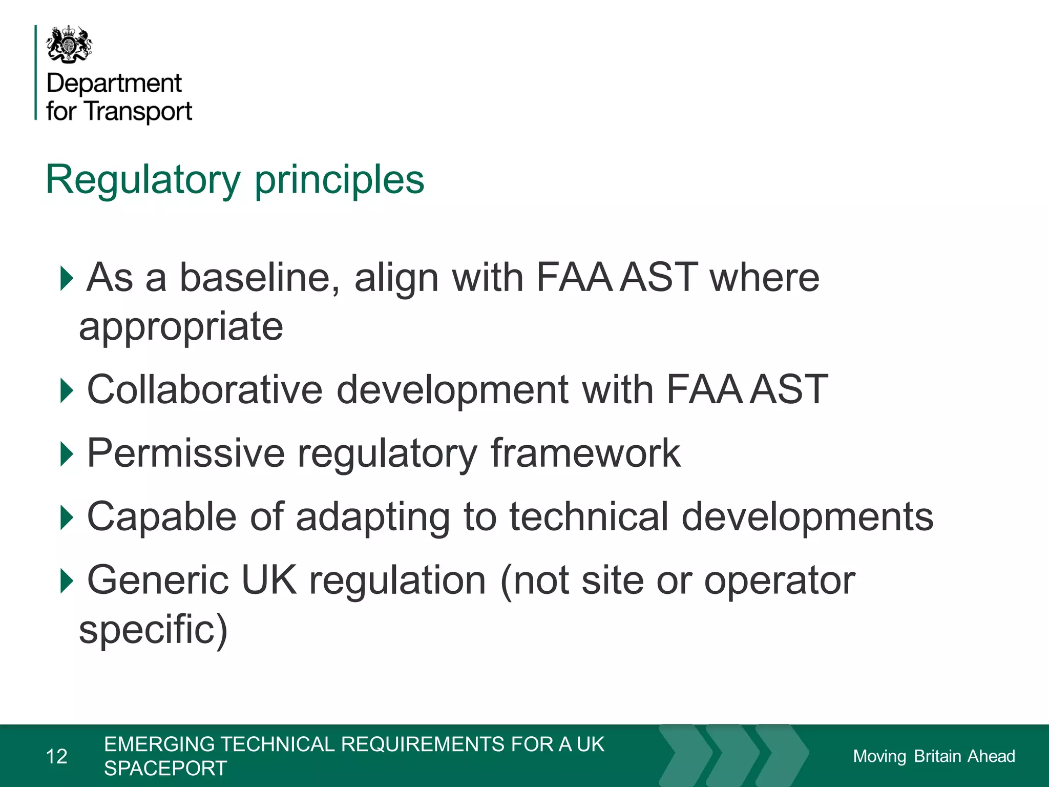 Moving Britain Ahead
Regulatory principles
12
As a baseline, align with FAA AST where
appropriate
Collaborative development with FAA AST
Permissive regulatory framework
Capable of adapting to technical developments
Generic UK regulation (not site or operator
specific)
November 15
EMERGING TECHNICAL REQUIREMENTS FOR A UK
SPACEPORT
 