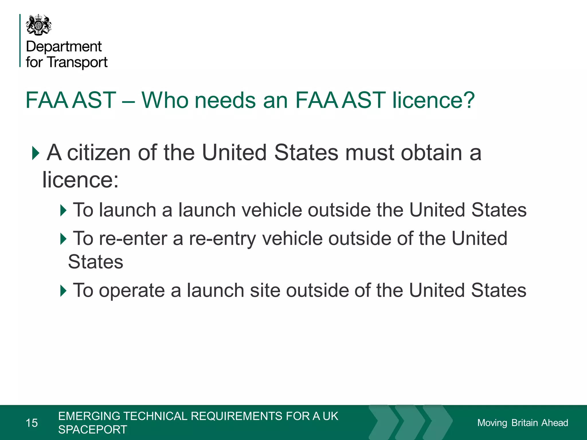 Moving Britain Ahead
FAA AST – Who needs an FAAAST licence?
15
A citizen of the United States must obtain a
licence:
To launch a launch vehicle outside the United States
To re-enter a re-entry vehicle outside of the United
States
To operate a launch site outside of the United States
November 15
EMERGING TECHNICAL REQUIREMENTS FOR A UK
SPACEPORT
 