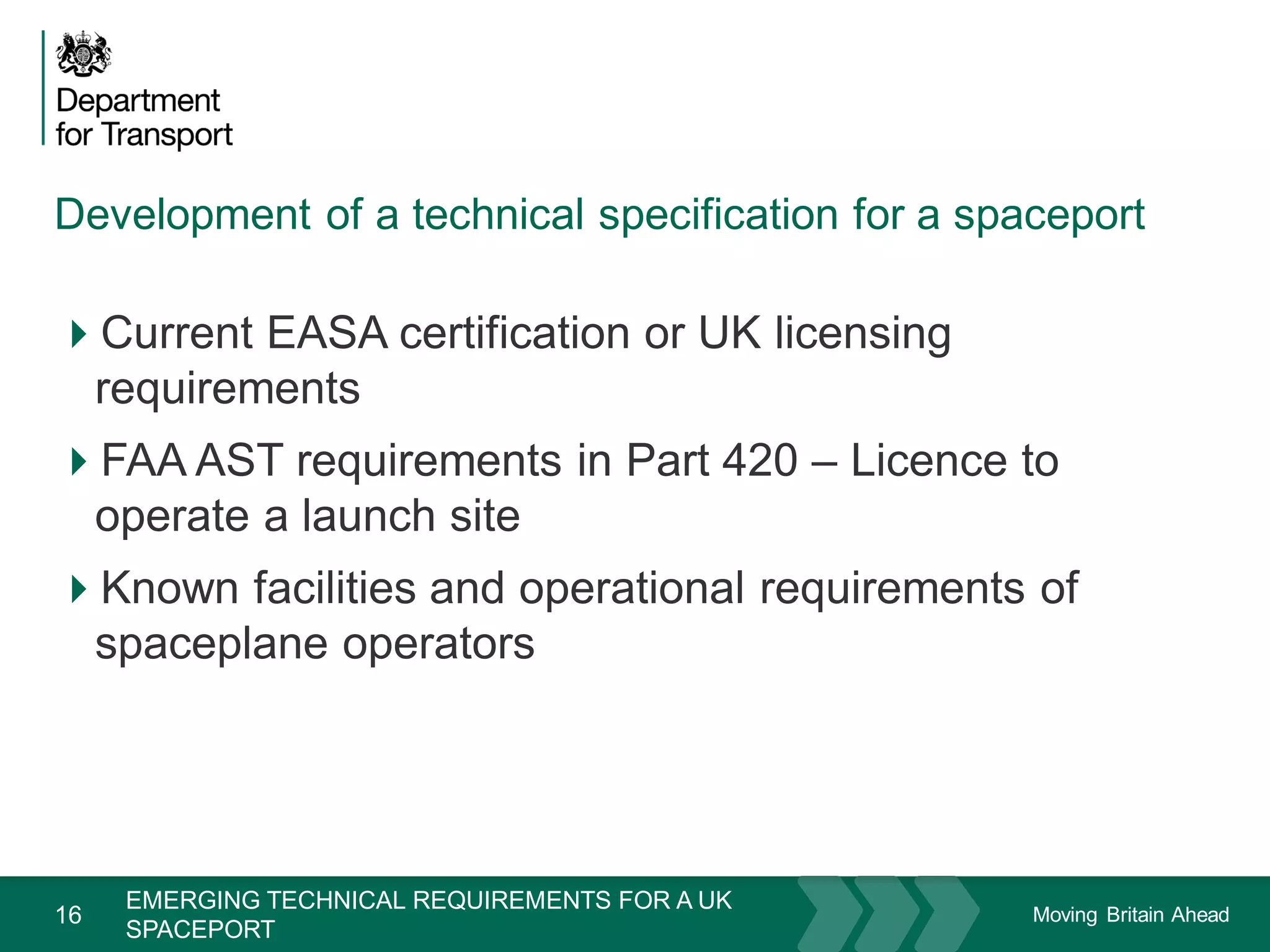 Moving Britain Ahead
Development of a technical specification for a spaceport
16
Current EASA certification or UK licensing
requirements
FAA AST requirements in Part 420 – Licence to
operate a launch site
Known facilities and operational requirements of
spaceplane operators
November 15
EMERGING TECHNICAL REQUIREMENTS FOR A UK
SPACEPORT
 