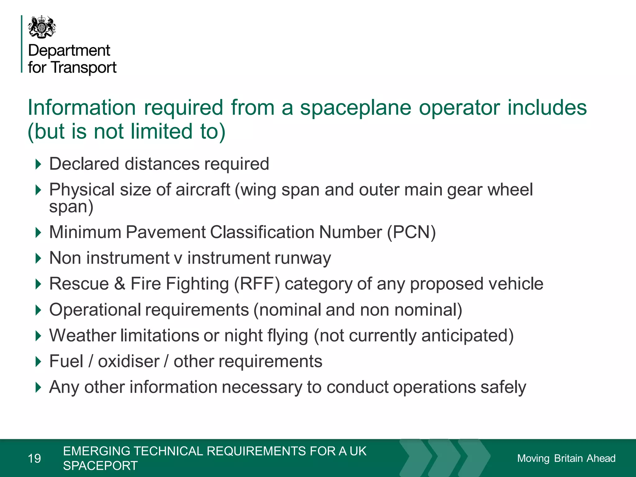 Moving Britain Ahead
Information required from a spaceplane operator includes
(but is not limited to)
19
Declared distances required
Physical size of aircraft (wing span and outer main gear wheel
span)
Minimum Pavement Classification Number (PCN)
Non instrument v instrument runway
Rescue & Fire Fighting (RFF) category of any proposed vehicle
Operational requirements (nominal and non nominal)
Weather limitations or night flying (not currently anticipated)
Fuel / oxidiser / other requirements
Any other information necessary to conduct operations safely
November 15
EMERGING TECHNICAL REQUIREMENTS FOR A UK
SPACEPORT
 